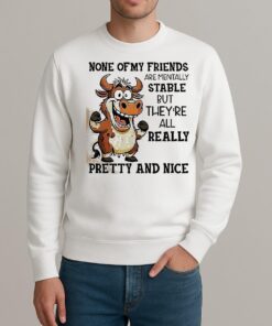 Cow None Of My Friends Are Mentally Stable But Theyre All Really Pretty And Nice Shirt sweater