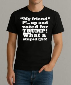 My Friend Fed Up And Voted For Trump What A Stupid Shirt