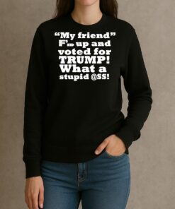 My Friend Fed Up And Voted For Trump What A Stupid Shirt sweater