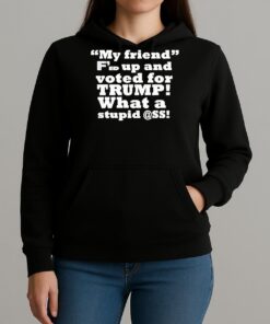 My Friend Fed Up And Voted For Trump What A Stupid Shirt Unihoodie
