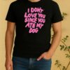 I Dont Love You Since You Ate My Dog Shirt