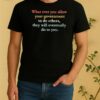 What Ever You Allow Your Government To Do Others They Will Eventually Do To You Shirt